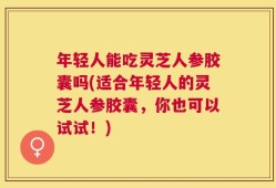 年轻人能吃灵芝人参胶囊吗(适合年轻人的灵芝人参胶囊，你也可以试试！)