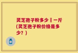 灵芝孢子粉多少銭一斤(灵芝孢子粉价格是多少？)