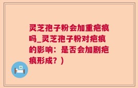 灵芝孢子粉会加重疤痕吗_灵芝孢子粉对疤痕的影响：是否会加剧疤痕形成？)