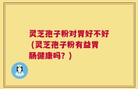 灵芝孢子粉对胃好不好 (灵芝孢子粉有益胃肠健康吗？)