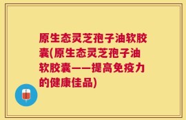 原生态灵芝孢子油软胶囊(原生态灵芝孢子油软胶囊——提高免疫力的健康佳品)