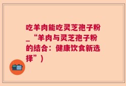吃羊肉能吃灵芝孢子粉_“羊肉与灵芝孢子粉的结合：健康饮食新选择”)