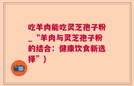 吃羊肉能吃灵芝孢子粉_“羊肉与灵芝孢子粉的结合：健康饮食新选择”)