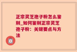 正宗灵芝孢子粉怎么鉴别_如何鉴别正宗灵芝孢子粉：关键要点与方法