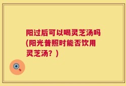 阳过后可以喝灵芝汤吗(阳光普照时能否饮用灵芝汤？)