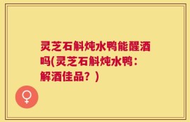 灵芝石斛炖水鸭能醒酒吗(灵芝石斛炖水鸭：解酒佳品？)