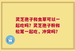 灵芝孢子和虫草可以一起吃吗？灵芝孢子粉和松茸一起吃，冲突吗？