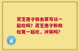 灵芝孢子和虫草可以一起吃吗？灵芝孢子粉和松茸一起吃，冲突吗？