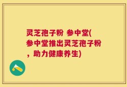 灵芝孢子粉 参中堂(参中堂推出灵芝孢子粉，助力健康养生)