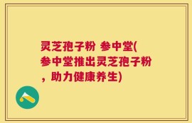 灵芝孢子粉 参中堂(参中堂推出灵芝孢子粉，助力健康养生)
