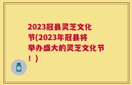 2023冠县灵芝文化节(2023年冠县将举办盛大的灵芝文化节！)
