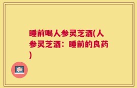 睡前喝人参灵芝酒(人参灵芝酒：睡前的良药)