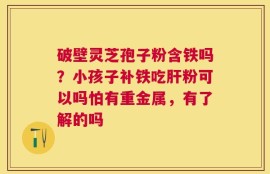 破壁灵芝孢子粉含铁吗？小孩子补铁吃肝粉可以吗怕有重金属，有了解的吗
