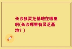 长沙县灵芝基地在哪里啊(长沙哪里有灵芝基地？)