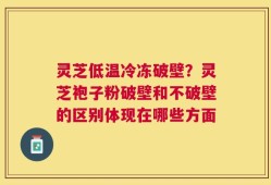 灵芝低温冷冻破壁？灵芝袍子粉破壁和不破壁的区别体现在哪些方面