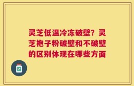 灵芝低温冷冻破壁？灵芝袍子粉破壁和不破壁的区别体现在哪些方面