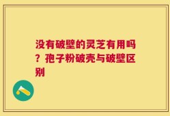 没有破壁的灵芝有用吗？孢子粉破壳与破壁区别