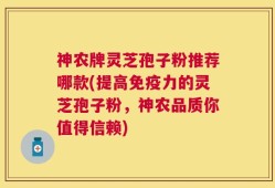 神农牌灵芝孢子粉推荐哪款(提高免疫力的灵芝孢子粉，神农品质你值得信赖)
