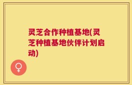 灵芝合作种植基地(灵芝种植基地伙伴计划启动)