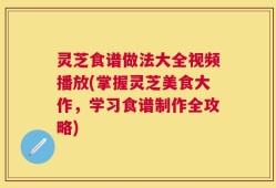 灵芝食谱做法大全视频播放(掌握灵芝美食大作，学习食谱制作全攻略)