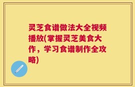灵芝食谱做法大全视频播放(掌握灵芝美食大作，学习食谱制作全攻略)