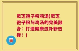 灵芝孢子粉鸡汤(灵芝孢子粉与鸡汤的完美融合：打造健康滋补新选择！)