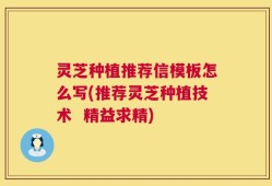 灵芝种植推荐信模板怎么写(推荐灵芝种植技术  精益求精)