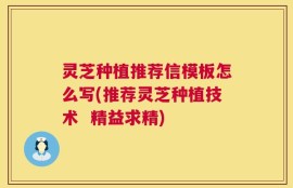 灵芝种植推荐信模板怎么写(推荐灵芝种植技术  精益求精)
