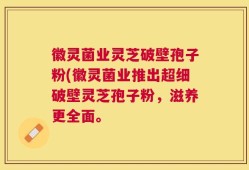 徽灵菌业灵芝破壁孢子粉(徽灵菌业推出超细破壁灵芝孢子粉，滋养更全面。