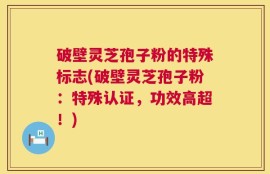 破壁灵芝孢子粉的特殊标志(破壁灵芝孢子粉：特殊认证，功效高超！)