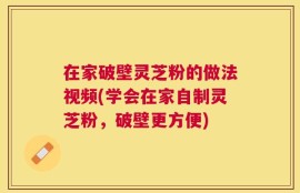 在家破壁灵芝粉的做法视频(学会在家自制灵芝粉，破壁更方便)