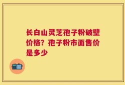 长白山灵芝孢子粉破壁价格？孢子粉市面售价是多少