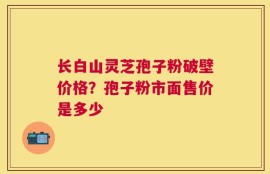 长白山灵芝孢子粉破壁价格？孢子粉市面售价是多少