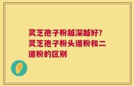 灵芝孢子粉越深越好？灵芝孢子粉头道粉和二道粉的区别