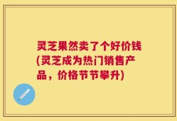 灵芝果然卖了个好价钱(灵芝成为热门销售产品，价格节节攀升)