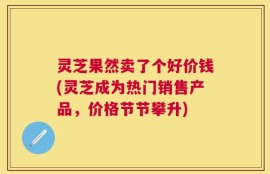 灵芝果然卖了个好价钱(灵芝成为热门销售产品，价格节节攀升)