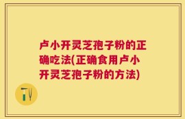 卢小开灵芝孢子粉的正确吃法(正确食用卢小开灵芝孢子粉的方法)