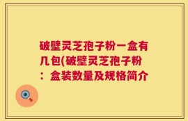 破壁灵芝孢子粉一盒有几包(破壁灵芝孢子粉：盒装数量及规格简介