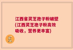 江西省灵芝孢子粉破壁(江西灵芝孢子粉高效吸收，营养更丰富)