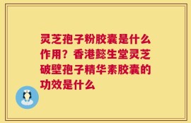 灵芝孢子粉胶囊是什么作用？香港懿生堂灵芝破壁孢子精华素胶囊的功效是什么