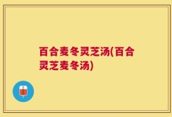 百合麦冬灵芝汤(百合灵芝麦冬汤)