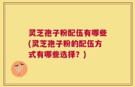灵芝孢子粉配伍有哪些(灵芝孢子粉的配伍方式有哪些选择？)