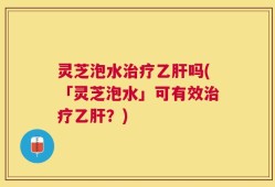 灵芝泡水治疗乙肝吗(「灵芝泡水」可有效治疗乙肝？)