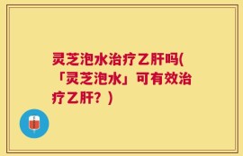 灵芝泡水治疗乙肝吗(「灵芝泡水」可有效治疗乙肝？)