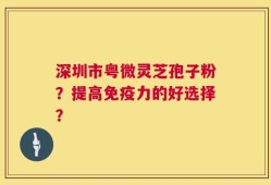 深圳市粤微灵芝孢子粉？提高免疫力的好选择？