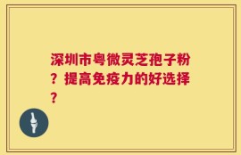 深圳市粤微灵芝孢子粉？提高免疫力的好选择？