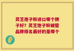 灵芝孢子粉进口哪个牌子好？灵芝饱子粉破璧品牌排名最好的是哪个