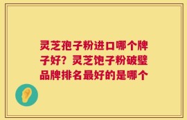 灵芝孢子粉进口哪个牌子好？灵芝饱子粉破璧品牌排名最好的是哪个
