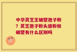 中华灵芝王破壁孢子粉？灵芝孢子粉头道粉和破壁有什么区别吗