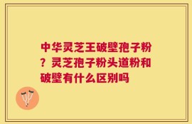 中华灵芝王破壁孢子粉？灵芝孢子粉头道粉和破壁有什么区别吗